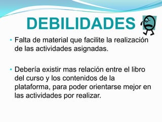 Proporciona bases para resolver situaciones cotidianas de una manera innovadora, organizada, rápida y fácil.DEBILIDADESFalta de material que facilite la realización de las actividades asignadas.