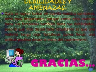 DEBILIDADES Y AMENAZAS. Ojala se logren tomar en cuenta nuestra opiniones, seria muy importante, porque como esta materia tiene sus fortalezas también tiene sus debilidades, pero lo que mas desea todo estudiante es que una materia tenga mas fortalezas parea llevar una actitud positiva desde el inicio del cuatrimestre. GRACIAS… 