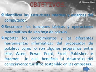 0BJETIVOS. Identificar las estructuras internas y externas del computador. Reconocer las funciones básicas y operaciones matemáticas de una hoja de calculo. Aportar los conocimientos y las diferentes herramientas informáticas del procesador de palabras como lo son algunos programas entre ellos Word, Power Point, Excel, Publisher, e Internet  lo cual beneficia al desarrollo del conocimiento turístico sostenible en las empresas. 
