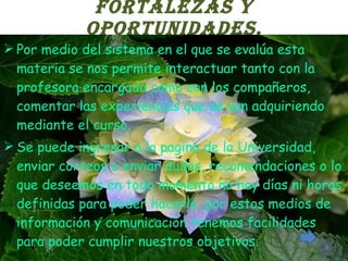 FORTALEZAS Y OPORTUNIDADES. Por medio del sistema en el que se evalúa esta materia se nos permite interactuar tanto con la profesora encargada como con los compañeros, comentar las experiencias que se van adquiriendo mediante el curso. Se puede ingresar a la pagina de la Universidad, enviar correos o enviar dudas, recomendaciones o lo que deseemos en todo momento no hay días ni horas definidas para poder hacerlo, por estos medios de información y comunicación tenemos facilidades para poder cumplir nuestros objetivos. 