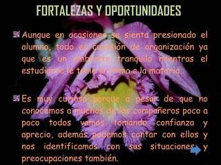 FORTALEZAS Y OPORTUNIDADES . Aunque en ocasiones se sienta presionado el alumno, todo es cuestión de organización ya que es un ambiente tranquilo mientras el estudiante le tome el ritmo a la materia. Es muy curioso porque a pesar de que no conocemos a muchos de los compañeros poco a poco todos vamos tomando confianza y aprecio, además podemos contar con ellos y nos identificamos con sus situaciones y preocupaciones también. 
