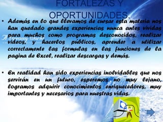 FORTALEZAS Y OPORTUNIDADES. Además en lo que llevamos de cursar esta materia nos han quedado grandes experiencias nunca antes vividas para muchos como programas desconocidos, realizar videos, y hacerlos públicos, aprender a utilizar correctamente las formulas en las funciones de la pagina de Excel, realizar descargas y demás.  En realidad han sido experiencias inolvidables que nos servirán en un futuro, esperemos no muy lejano, logramos adquirir conocimientos enriquecedores, muy importantes y necesarios para nuestras vidas. 