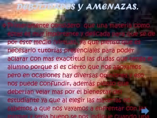 DEBILIDADES Y AMENAZAS. Primeramente considero  que una materia como estas es muy importante y delicada para que se de por este medio (virtual), ya que pienso que es necesario tutorías presenciales para poder aclarar con mas exactitud las dudas que tenga el alumno porque si es cierto que nos apoyamos pero en ocasiones hay diversas opiniones y eso nos puede confundir, además pienso que deberían velar mas por el bienestar del estudiante ya que al elegir las materias no sabemos a que nos vayamos a enfrentar con las mismas y seria bueno se nos indique cuando una de estas esta dicha modalidad (virtual). 