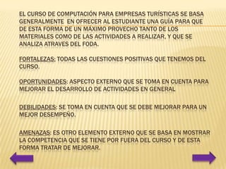 El curso de Computación para Empresas Turísticas se basa generalmente en ofrecer al estudiante una guía para que de esta forma de un máximo provecho tanto de los materiales como de las actividades a realizar, Y que se analiza atraves del foda.Fortalezas: todas las cuestiones positivas que tenemos del curso.Oportunidades: aspecto externo que se toma en cuenta para mejorar el desarrollo de actividades en general Debilidades: se toma en cuenta que se debe mejorar para un mejor desempeño.Amenazas: es otro elemento externo que se basa en mostrar la competencia que se tiene por fuera del curso y de esta forma tratar de mejorar.