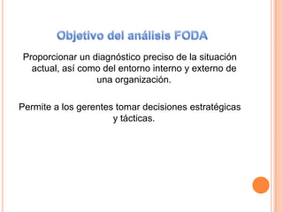 Objetivo del análisis FODAProporcionar un diagnóstico preciso de la situación actual, así como del entorno interno y externo de una organización.Permite a los gerentes tomar decisiones estratégicas y tácticas.