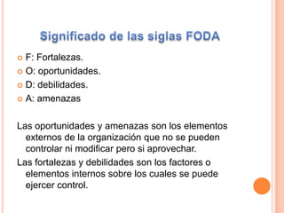 Significado de las siglas FODAF: Fortalezas.O: oportunidades.D: debilidades.A: amenazasLas oportunidades y amenazas son los elementos externos de la organización que no se pueden controlar ni modificar pero si aprovechar.Las fortalezas y debilidades son los factores o elementos internos sobre los cuales se puede ejercer control.