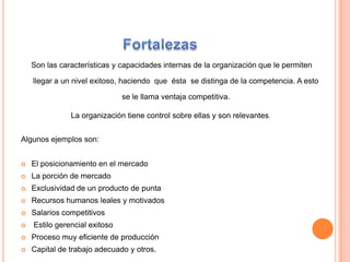 Fortalezas Son las características y capacidades internas de la organización que le permiten  llegar a un nivel exitoso, haciendo  que éstase distinga de la competencia. A esto se le llama ventaja competitiva. La organización tiene control sobre ellas y son relevantes. Algunos ejemplos son:El posicionamiento en el mercadoLa porción de mercadoExclusividad de un producto de punta Recursos humanos leales y motivados Salarios competitivosEstilo gerencial exitosoProceso muy eficiente de producciónCapital de trabajo adecuado y otros. 