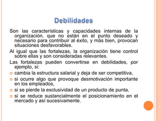 DebilidadesSon las características y capacidades internas de la organización, que no están en el punto deseado y necesariopara contribuir al éxito, y más bien, provocan situaciones desfavorables. Al igual que las fortalezas, la organización tiene control sobre ellas y son consideradas relevantes. Las fortalezas pueden convertirse en debilidades, por ejemplo, si:cambia la estructura salarial y deja de ser competitiva, si ocurre algo que provoque desmotivación importante en los empleados, si se pierde la exclusividad de un producto de punta, si se reduce sustancialmente el posicionamiento en el mercado y así sucesivamente. 