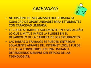 AMENAZASNO DISPONE DE MECANISMO QUE PERMITA LA IGUALDAD DE OPORTUNIDADES PARA ESTUDIANTES CON CAPACIDAD LIMITADA.EL CURSO SE IMPARTE SOLAMENTE UN A VEZ AL AÑO  LO QUE LIMITA E IMPIDE LA FLUIDES EN EL DESARROLLO DE LA CARRERA DE LOS ESTUDIANTES.LAS TAREAS O TRABAJOS SE PUEDEN ENTREGAR SOLAMENTE ATRAVEZ DEL INTERNET LOQUE PUEDE LLEGAR A CONVERTIRSE EN UNA LIMITANTE  DEPENDIENDO SIEMPRE DEL ESTADO DE LAS TEGNOLOGIAS.