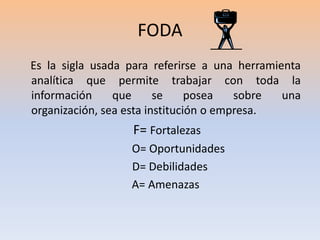 FODA    Es la sigla usada para referirse a una herramienta analítica que permite trabajar con toda la información que se posea sobre una organización, sea esta institución o empresa.F= Fortalezas            O= Oportunidades      D= Debilidades   A= Amenazas