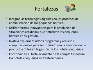 FortalezasIntegrar las tecnologías digitales en los procesos de administración de los pequeños hoteles.Utilizar formas innovadoras para la resolución de situaciones cotidianas que enfrentan los pequeños hoteles en su gestión.Invita a explorar diversos programas y recursos computacionales para ser utilizados en la elaboración de productos útiles en la gestión de los hoteles pequeños.Contribuir en el fortalecimiento de la competitividad de los hoteles pequeños en Centroamérica.