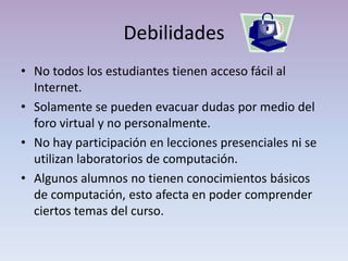 Debilidades No todos los estudiantes tienen acceso fácil al Internet.Solamente se pueden evacuar dudas por medio del foro virtual y no personalmente.No hay participación en lecciones presenciales ni se utilizan laboratorios de computación.Algunos alumnos no tienen conocimientos básicos de computación, esto afecta en poder comprender ciertos temas del curso.