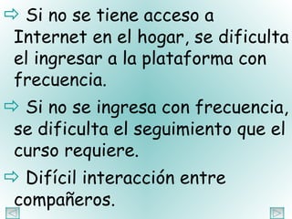    Si no se tiene acceso a Internet en el hogar, se dificulta el ingresar a la plataforma con frecuencia.    Si no se ingresa con frecuencia, se dificulta el seguimiento que el curso requiere.    Difícil interacción entre compañeros. 
