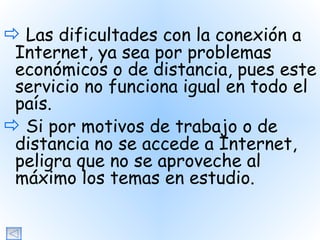   Las dificultades con la conexión a Internet, ya sea por problemas económicos o de distancia, pues este servicio no funciona igual en todo el país.    Si por motivos de trabajo o de distancia no se accede a Internet, peligra que no se aproveche al máximo los temas en estudio. 