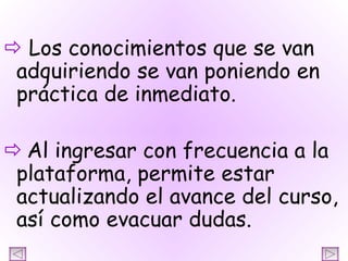    Los conocimientos que se van adquiriendo se van poniendo en práctica de inmediato.    Al ingresar con frecuencia a la plataforma, permite estar actualizando el avance del curso, así como evacuar dudas. 