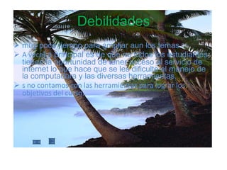Debilidades muy poco tiempo para ampliar aun los temas. A vece La principal es de que no todos los estudiantes tienen la oportunidad de tener acceso al servicio de internet lo que hace que se les dificulte el manejo de la computadora y las diversas herramientas. s no contamos con las herramientas para lograr los objetivos del curso. 