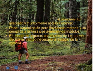 No todos los estudiantes poseen  el conocimiento adecuado y mucho menos acceso a internet. Poca  capacitación para llevar esta materia y se complica a la hora que avanzan los módulos. El  trabajo de algunos estudiantes no les permite dedicar el tiempo necesario al estudio de la materia 