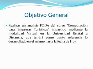Objetivo GeneralRealizar un análisis FODA del curso “Computación para Empresas Turísticas” impartido mediante la modalidad Virtual en la Universidad Estatal a Distancia, que tendrá como punto referencia lo desarrollado en el mismo hasta la fecha de Hoy.