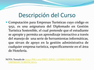 Descripción del CursoComputación para Empresas Turísticas cuyo código es 5152, es una asignatura del Diplomado en Gestión Turística Sostenible, el cual pretende que el estudiante se apropie y permita un aprendizaje interactivo a través del manejo de  una serie de herramientas informáticas, que sirvan de apoyo en la gestión administrativa de cualquier empresa turística, específicamente en el área de Hotelería.NOTA: Tomado de 05152: PAC1-2011 INFO_EDUC / COMPUTACION PARA EMPRESAS TURISTICAS G1