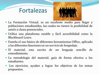          FortalezasLa Formación Virtual, es un excelente medio para llegar a poblaciones estudiantiles, las cuales no tienen la posibilidad de asistir a clases presenciales.Utiliza una plataforma estable y fácil accesibilidad como la BlackboardLearn.Enseña el uso básico de diferentes herramientas Office, aplicado a las diferentes funciones en un servicio de hospedaje.El material, esta escrito de un lenguaje sencillo de entendimiento.La metodología del material, guía de forma efectiva a los estudiantes. Los ejercicios, ayudan a lograr los objetivos de los temas propuestos.