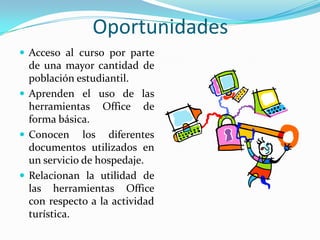 OportunidadesAcceso al curso por parte de una mayor cantidad de población estudiantil.Aprenden el uso de las herramientas Office de forma básica.Conocen los diferentes documentos utilizados en un servicio de hospedaje.Relacionan la utilidad de las herramientas Office con respecto a la actividad turística. 