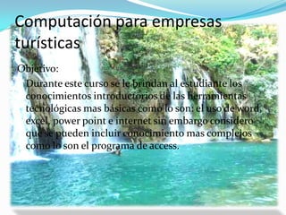 Computación para empresas turísticasObjetivo:	Durante este curso se le brindan al estudiante los conocimientos introductorios de las herramientas tecnológicas mas básicas como lo son: el uso de word, excel, power point e internet sin embargo considero que se pueden incluir conocimiento mas complejos como lo son el programa de access.