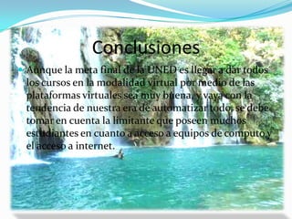 ConclusionesAunque la meta final de la UNED es llegar a dar todos los cursos en la modalidad virtual por medio de las plataformas virtuales sea muy buena, y vaya con la tendencia de nuestra era de automatizar todo, se debe tomar en cuenta la limitante que poseen muchos estudiantes en cuanto a acceso a equipos de computo y el acceso a internet.