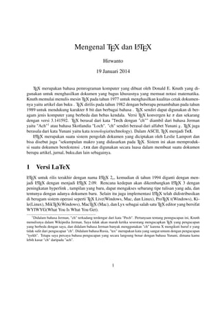 A
Mengenal TEX dan LTEX
Hirwanto
19 Januari 2014
TEX merupakan bahasa pemrograman komputer yang dibuat oleh Donald E. Knuth yang digunakan untuk menghasilkan dokumen yang bagus khususnya yang memuat notasi matematika.
Knuth memulai menulis mesin TEX pada tahun 1977 untuk menghasilkan kualitas cetak dokumennya yaitu artikel dan buku . TEX dirilis pada tahun 1982 dengan beberapa penambahan pada tahun
1989 untuk mendukung karakter 8 bit dan berbagai bahasa . TEX sendiri dapat digunakan di beragam jenis komputer yang berbeda dan bebas kendala. Versi TEX konvergen ke π dan sekarang
dengan versi 3.141592. TEX berasal dari kata "Tech dengan "ch"" diambil dari bahasa Jerman
yaitu "Ach"1 atau bahasa Skotlandia "Loch". "ch" sendiri berasal dari alfabet Yunani χ. TEX juga
berasala dari kata Yunani yaitu kata texnologia(technology). Dalam ASCII, TEX menjadi TeX.
A
LTEX merupakan suatu sistem pengolah dokumen yang diciptakan oleh Leslie Lamport dan
bisa disebut juga "sekumpulan makro yang didasarkan pada TEX. Sistem ini akan memproduksi suatu dokumen berekstensi .tex dan digunakan secara luasa dalam membuat suatu dokumen
berupa artikel, jurnal, buku,dan lain sebagainya.

1

Versi LaTeX

A
A
LTEX untuk rilis terakhir dengan nama LTEX 2ε , kemudian di tahun 1994 diganti dengan menA X dengan menjadi LT X 2.09. Rencana kedepan akan dikembangkan LT X 3 dengan
A
A
jadi LTE
E
E
peningkatan hyperlink , tampilan yang baru, dapat mengakses sebarang tipe tulisan yang ada, dan
A
tentunya dengan adanya dokumen baru. Selain itu juga implementasi LTEX telah didistribusikan
di beragam sistem operasi seperti TEX Live(Windows, Mac, dan Linux), ProTEX t(Windows), Kile(Linux), MikTEX(Windows), MacTEX (Mac), dan Lyx sebagai salah satu TEX editor yang bersifat
WYIWYG(What You Is What You Get).
1

Didalam bahasa Jerman, "ch" terkadang terdengar dari kata "Pech". Pertanyaan tentang penngucapan ini, Knuth
menulisnya dalam Wikipedia Jerman, Saya tidak akan marah ketika seseorang mengucapkan TEX yang pengucapan
yang berbeda dengan saya, dan didalam bahasa Jerman banyak menggunakan "ch" karena X mengikuti huruf e yang
tidak sulit dari pengucapan "ch". Didalam bahasa Rusia, "tex" merupakan kata yang sangat umum dengan pengucapan
"tyekh". Tetapa saya percaya bahasa pengucapan yang secara langsung benar dengan bahasa Yunani, dimana kamu
lebih kasar "ch" daripada "ach".

1

 