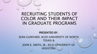 RECRUITING STUDENTS OF
COLOR AND THEIR IMPACT
IN GRADUATE PROGRAMS
PRESENTED BY:
SEAN GUINYARD, M.ED (UNIVERSITY OF NORTH
TEXAS) &
JOHN E. SMITH, JR., ED.D (UNIVERSITY OF
HOUSTON)
 