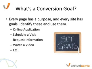 What’s a Conversion Goal?
• Every page has a purpose, and every site has
  goals. Identify these and use them.
  – Online Application
  – Schedule a Visit
  – Request Information
  – Watch a Video
  – Etc..
 