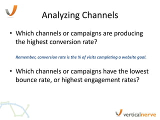Analyzing Channels
• Which channels or campaigns are producing
  the highest conversion rate?

 Remember, conversion rate is the % of visits completing a website goal.


• Which channels or campaigns have the lowest
  bounce rate, or highest engagement rates?
 