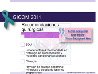 GICOM 2011
Recomendaciones
quirúrgicas
SOU
Linfadenectomía recomendada en
histología no quimiosensible y
muestreo ganglionar sospechoso
Citología
Revisión de cavidad abdominal
minuciosa y biopsia de lesiones
sospechosas GICOM. Rev Invest Clin 2011; 63(6): 665-702
 