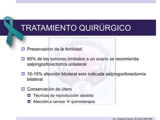 TRATAMIENTO QUIRÚRGICO
 Preservación de la fertilidad
 60% de los tumores limitados a un ovario se recomienda
salpingooforectomía unilateral
 10-15% afección bilateral esta indicada salpingooforectomía
bilateral
 Conservación de útero
 Técnicas de reproducción asistida
 Afección a serosa  quimioterapia
Int J Gynecol Cancer 2014;24: S48YS54
 