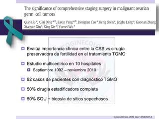  Evalúa importancia clínica entre la CSS vs cirugía
preservadora de fertilidad en el tratamiento TGMO
 Estudio multicentrico en 10 hospitales
 Septiembre 1992 – noviembre 2010
 92 casos de pacientes con diagnóstico TGMO
 50% cirugia estadificadora completa
 50% SOU + biopsia de sitios sopechosos
Gynecol Oncol. 2013 Dec;131(3):551-4
 