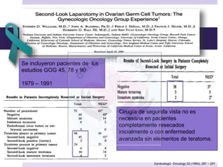 Gynecologic Oncology 52 (1994), 287 – 291
Cirugía de segunda vista no es
necesaria en pacientes
completamente resecados
inicialmente o con enfermedad
avanzada sin elementos de teratoma.
Se incluyeron pacientes de los
estudios GOG 45, 78 y 90
1979 – 1991
 