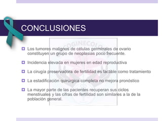 CONCLUSIONES
 Los tumores malignos de células germinales de ovario
constituyen un grupo de neoplasias poco frecuente.
 Incidencia elevada en mujeres en edad reproductiva
 La cirugía preservadora de fertilidad es factible como tratamiento
 La estadificación quirúrgica completa no mejora pronóstico
 La mayor parte de las pacientes recuperan sus ciclos
menstruales y las cifras de fertilidad son similares a la de la
población general.
 