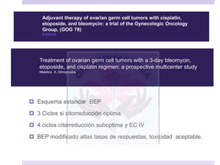  Esquema estandar BEP
 3 Ciclos si citorreducción optima.
 4 ciclos citorreducción suboptima y EC IV
 BEP modificado altas tasas de respuestas, toxicidad aceptable.
Adjuvant therapy of ovarian germ cell tumors with cisplatin,
etoposide, and bleomycin: a trial of the Gynecologic Oncology
Group, (GOG 78)
S Williams
Treatment of ovarian germ cell tumors with a 3-day bleomycin,
etoposide, and cisplatin regimen: a prospective multicenter study
Meletios A. Dimopoulos
 