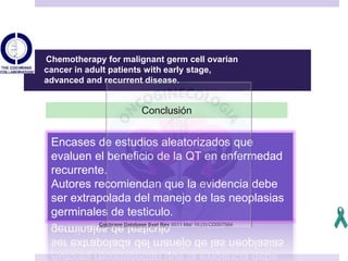 Cochrane Database Syst Rev 2011 Mar 16;(3):CD007584
Chemotherapy for malignant germ cell ovarian
cancer in adult patients with early stage,
advanced and recurrent disease.
Conclusión
Encases de estudios aleatorizados que
evaluen el beneficio de la QT en enfermedad
recurrente.
Autores recomiendan que la evidencia debe
ser extrapolada del manejo de las neoplasias
germinales de testiculo.
 