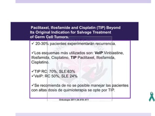 Onkologie 2011;34:410–411
Paclitaxel, Ifosfamide and Cisplatin (TIP) Beyond
Its Original Indication for Salvage Treatment
of Germ Cell Tumors.
 20-30% pacientes experimentarán recurrencia.
Los esquemas más utilizados son: VeIP Vinblastine,
Ifosfamida, Cisplatino, TIP Paclitaxel, Ifosfamida,
Cisplatino.
TIP RC: 70%, SLE:63%
VeIP: RC 50%, SLE 24%
Se recomienda de no se posible manejar las pacientes
con altas dosis de quimioterapia se opte por TIP.
 