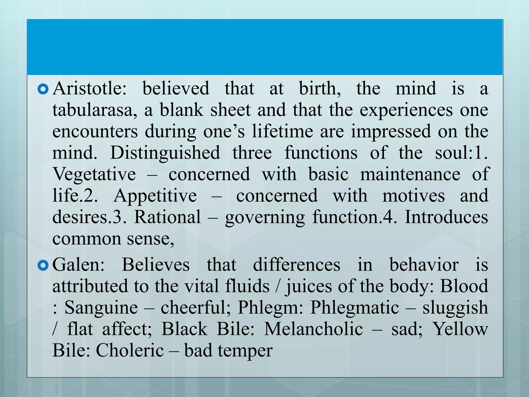  Aristotle: believed that at birth, the mind is a
tabularasa, a blank sheet and that the experiences one
encounters during one’s lifetime are impressed on the
mind. Distinguished three functions of the soul:1.
Vegetative – concerned with basic maintenance of
life.2. Appetitive – concerned with motives and
desires.3. Rational – governing function.4. Introduces
common sense,
 Galen: Believes that differences in behavior is
attributed to the vital fluids / juices of the body: Blood
: Sanguine – cheerful; Phlegm: Phlegmatic – sluggish
/ flat affect; Black Bile: Melancholic – sad; Yellow
Bile: Choleric – bad temper
 