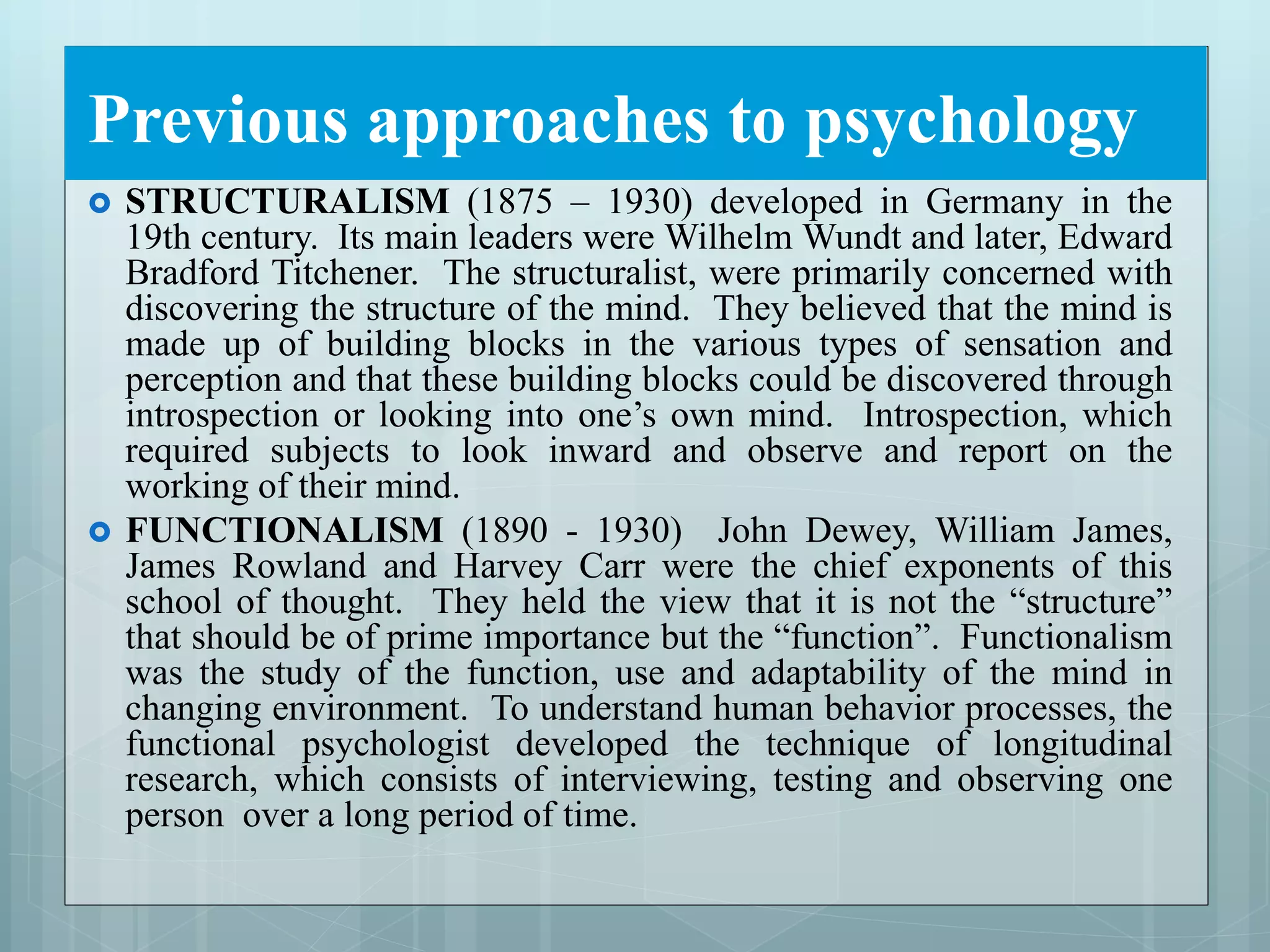 Previous approaches to psychology
 STRUCTURALISM (1875 – 1930) developed in Germany in the
19th century. Its main leaders were Wilhelm Wundt and later, Edward
Bradford Titchener. The structuralist, were primarily concerned with
discovering the structure of the mind. They believed that the mind is
made up of building blocks in the various types of sensation and
perception and that these building blocks could be discovered through
introspection or looking into one’s own mind. Introspection, which
required subjects to look inward and observe and report on the
working of their mind.
 FUNCTIONALISM (1890 - 1930) John Dewey, William James,
James Rowland and Harvey Carr were the chief exponents of this
school of thought. They held the view that it is not the “structure”
that should be of prime importance but the “function”. Functionalism
was the study of the function, use and adaptability of the mind in
changing environment. To understand human behavior processes, the
functional psychologist developed the technique of longitudinal
research, which consists of interviewing, testing and observing one
person over a long period of time.
 