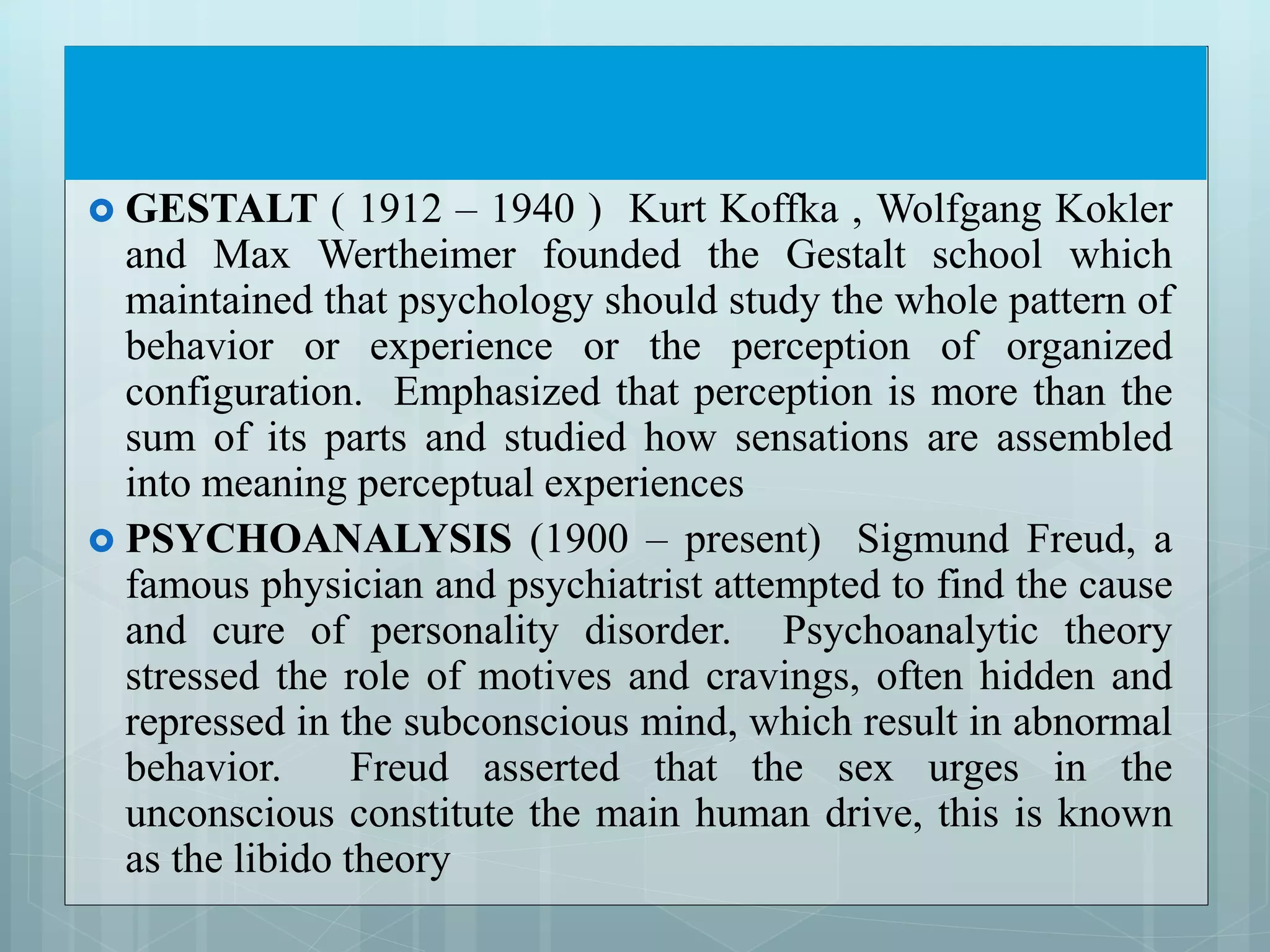  GESTALT ( 1912 – 1940 ) Kurt Koffka , Wolfgang Kokler
and Max Wertheimer founded the Gestalt school which
maintained that psychology should study the whole pattern of
behavior or experience or the perception of organized
configuration. Emphasized that perception is more than the
sum of its parts and studied how sensations are assembled
into meaning perceptual experiences
 PSYCHOANALYSIS (1900 – present) Sigmund Freud, a
famous physician and psychiatrist attempted to find the cause
and cure of personality disorder. Psychoanalytic theory
stressed the role of motives and cravings, often hidden and
repressed in the subconscious mind, which result in abnormal
behavior. Freud asserted that the sex urges in the
unconscious constitute the main human drive, this is known
as the libido theory
 