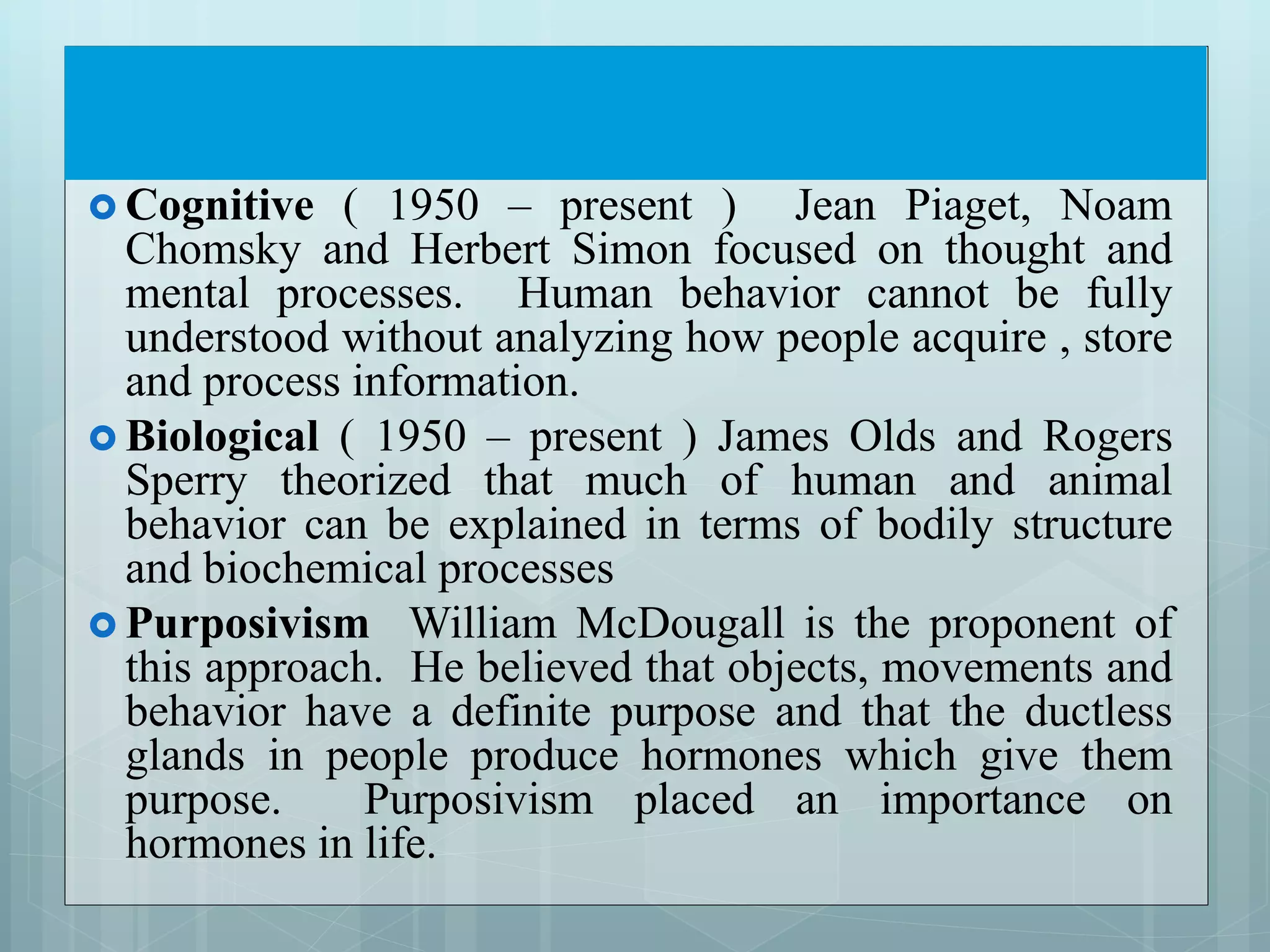  Cognitive ( 1950 – present ) Jean Piaget, Noam
Chomsky and Herbert Simon focused on thought and
mental processes. Human behavior cannot be fully
understood without analyzing how people acquire , store
and process information.
 Biological ( 1950 – present ) James Olds and Rogers
Sperry theorized that much of human and animal
behavior can be explained in terms of bodily structure
and biochemical processes
 Purposivism William McDougall is the proponent of
this approach. He believed that objects, movements and
behavior have a definite purpose and that the ductless
glands in people produce hormones which give them
purpose. Purposivism placed an importance on
hormones in life.
 