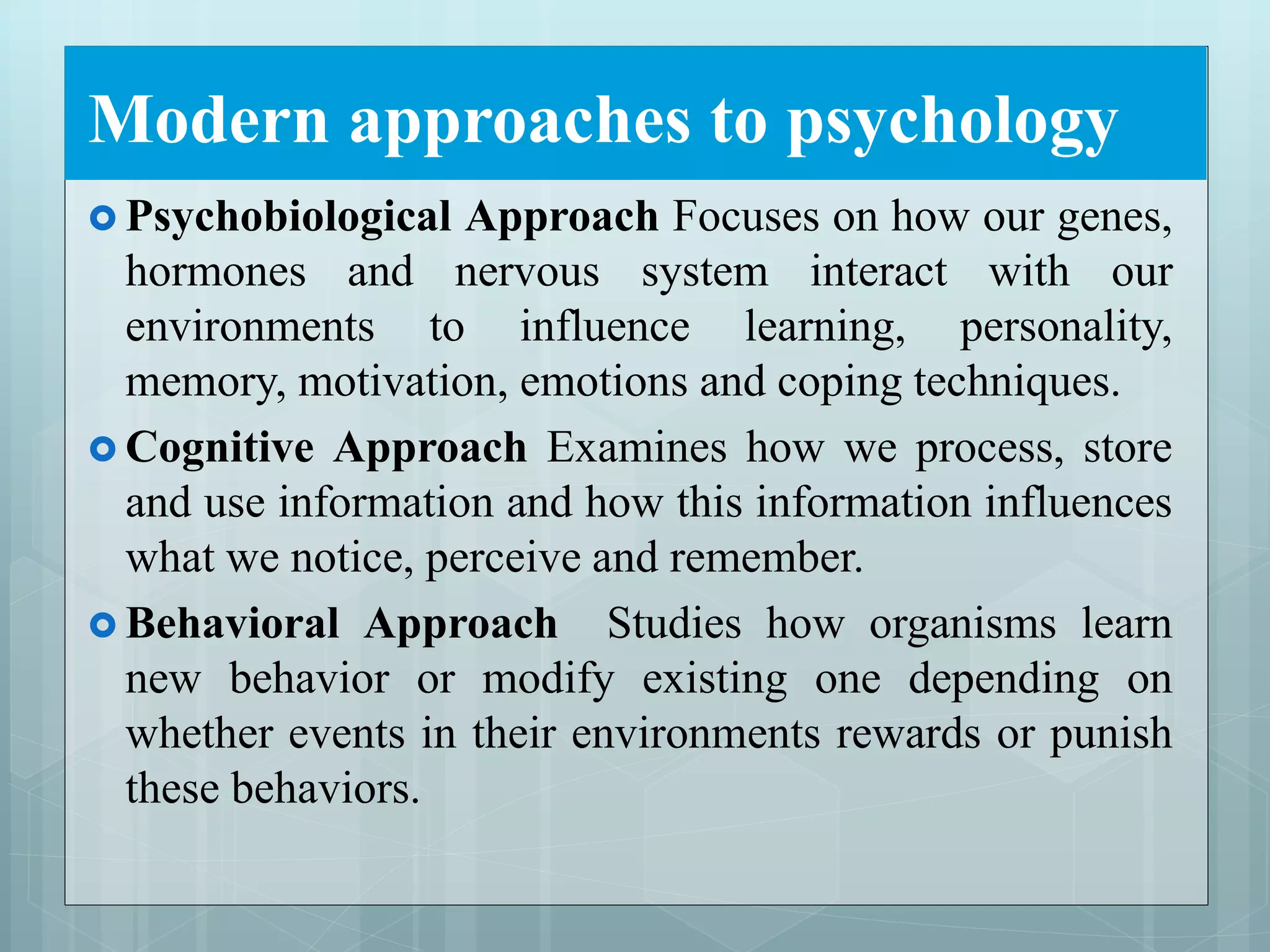 Modern approaches to psychology
 Psychobiological Approach Focuses on how our genes,
hormones and nervous system interact with our
environments to influence learning, personality,
memory, motivation, emotions and coping techniques.
 Cognitive Approach Examines how we process, store
and use information and how this information influences
what we notice, perceive and remember.
 Behavioral Approach Studies how organisms learn
new behavior or modify existing one depending on
whether events in their environments rewards or punish
these behaviors.
 