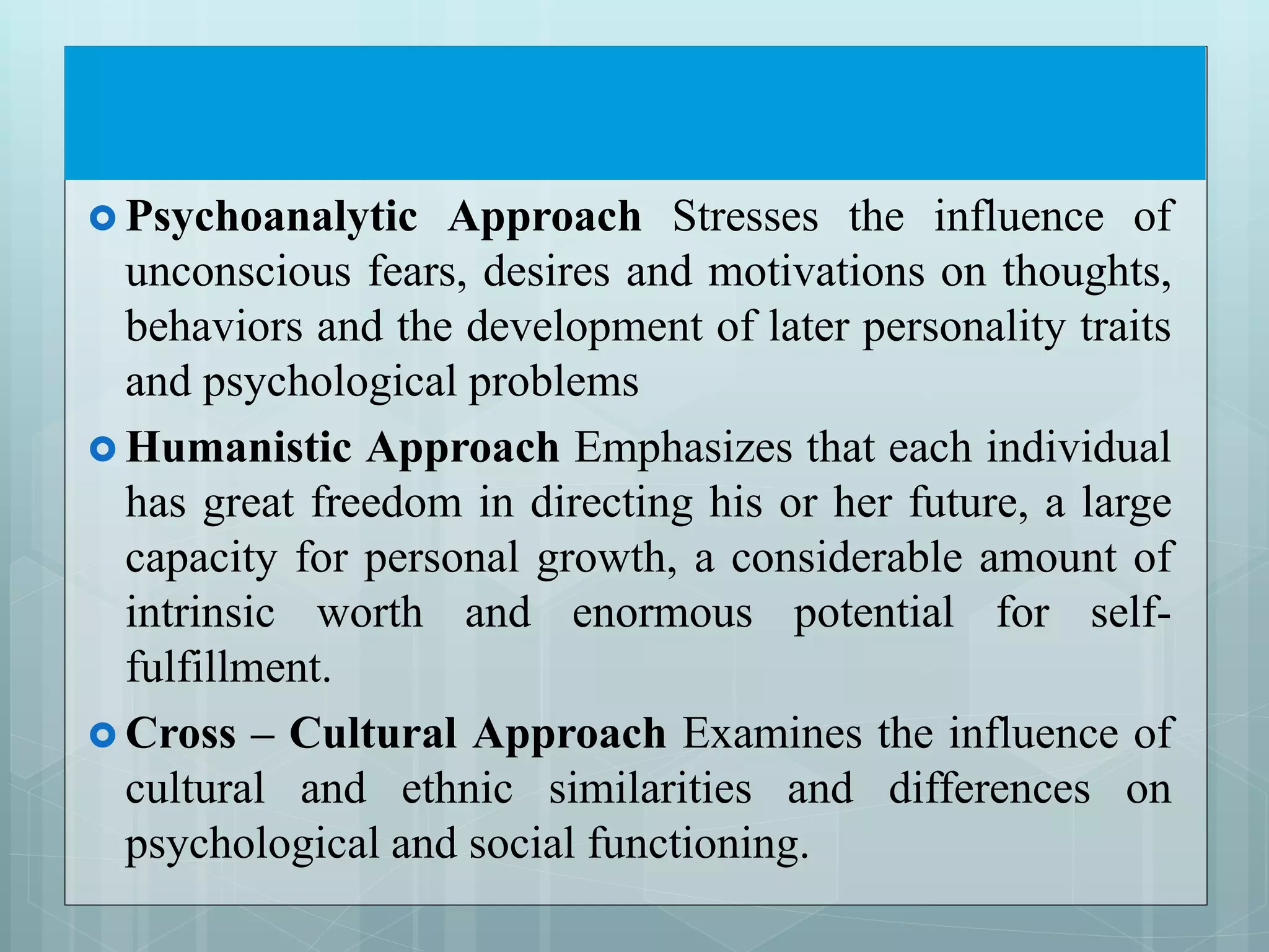  Psychoanalytic Approach Stresses the influence of
unconscious fears, desires and motivations on thoughts,
behaviors and the development of later personality traits
and psychological problems
 Humanistic Approach Emphasizes that each individual
has great freedom in directing his or her future, a large
capacity for personal growth, a considerable amount of
intrinsic worth and enormous potential for self-
fulfillment.
 Cross – Cultural Approach Examines the influence of
cultural and ethnic similarities and differences on
psychological and social functioning.
 