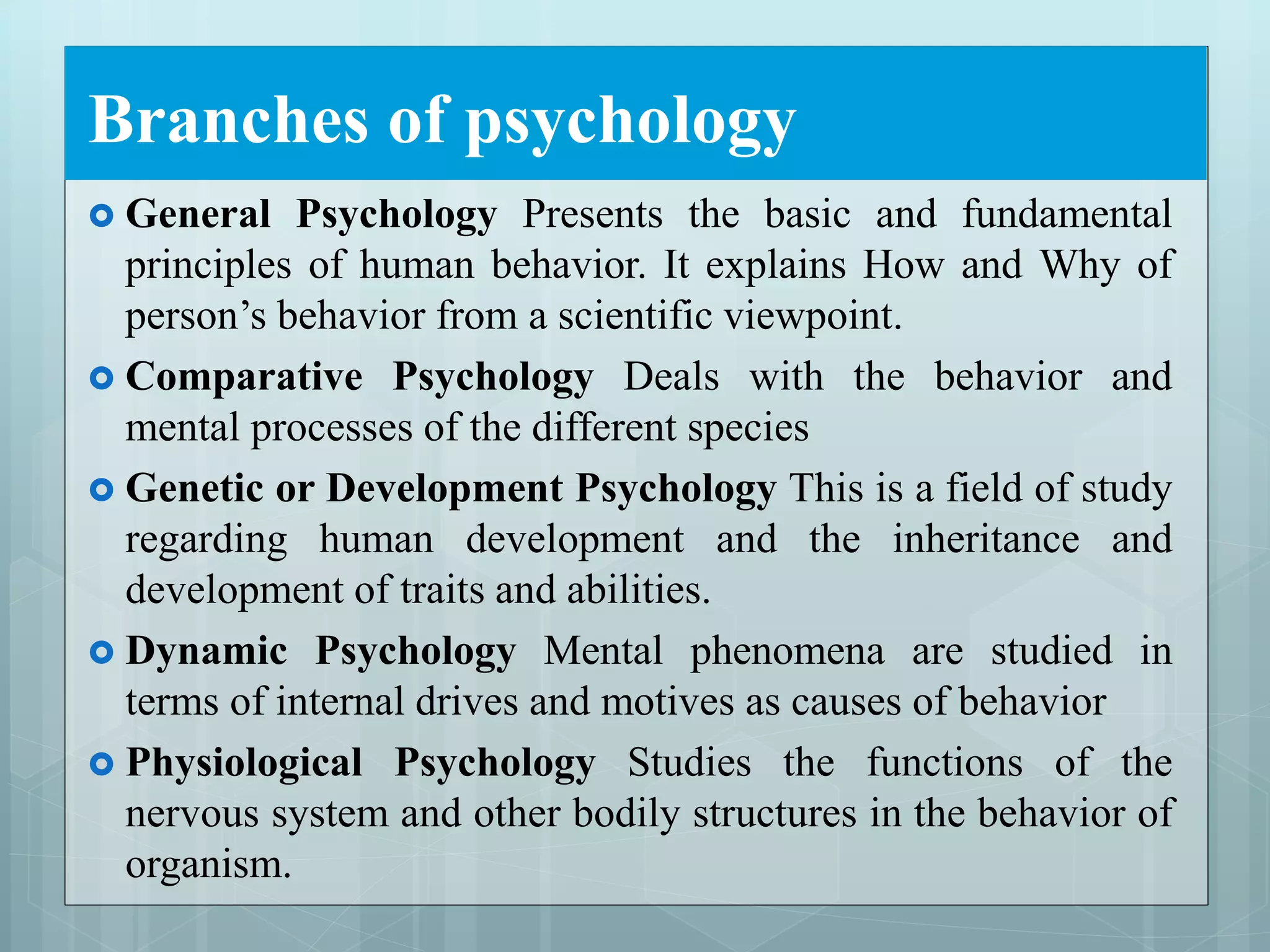 Branches of psychology
 General Psychology Presents the basic and fundamental
principles of human behavior. It explains How and Why of
person’s behavior from a scientific viewpoint.
 Comparative Psychology Deals with the behavior and
mental processes of the different species
 Genetic or Development Psychology This is a field of study
regarding human development and the inheritance and
development of traits and abilities.
 Dynamic Psychology Mental phenomena are studied in
terms of internal drives and motives as causes of behavior
 Physiological Psychology Studies the functions of the
nervous system and other bodily structures in the behavior of
organism.
 