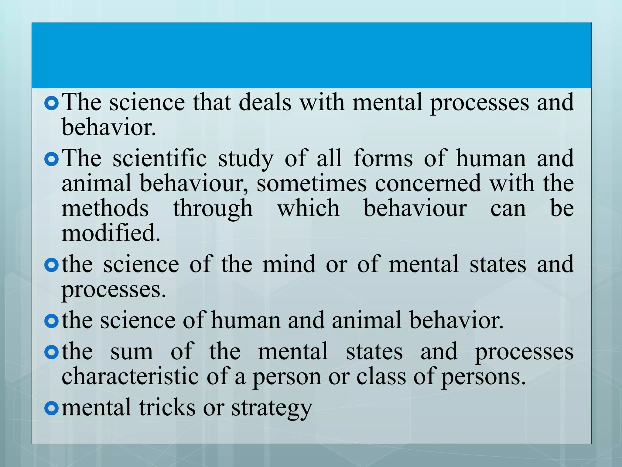 The science that deals with mental processes and
behavior.
The scientific study of all forms of human and
animal behaviour, sometimes concerned with the
methods through which behaviour can be
modified.
the science of the mind or of mental states and
processes.
the science of human and animal behavior.
the sum of the mental states and processes
characteristic of a person or class of persons.
mental tricks or strategy
 