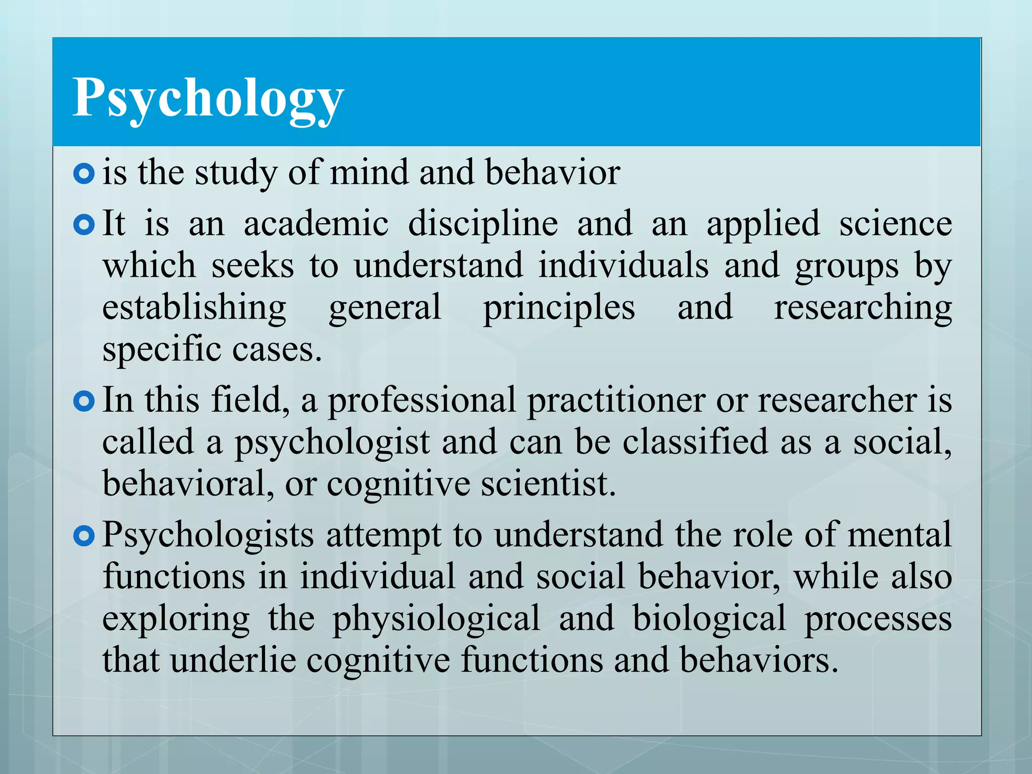 Psychology
 is the study of mind and behavior
 It is an academic discipline and an applied science
which seeks to understand individuals and groups by
establishing general principles and researching
specific cases.
 In this field, a professional practitioner or researcher is
called a psychologist and can be classified as a social,
behavioral, or cognitive scientist.
 Psychologists attempt to understand the role of mental
functions in individual and social behavior, while also
exploring the physiological and biological processes
that underlie cognitive functions and behaviors.
 