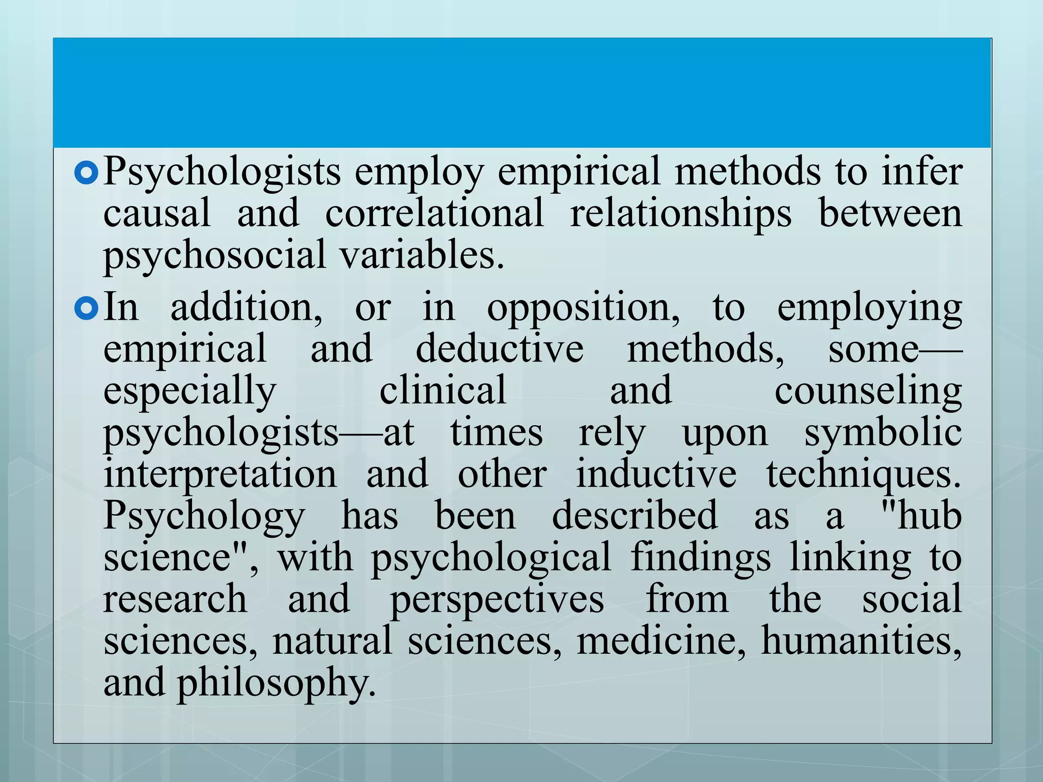 Psychologists employ empirical methods to infer
causal and correlational relationships between
psychosocial variables.
In addition, or in opposition, to employing
empirical and deductive methods, some—
especially clinical and counseling
psychologists—at times rely upon symbolic
interpretation and other inductive techniques.
Psychology has been described as a "hub
science", with psychological findings linking to
research and perspectives from the social
sciences, natural sciences, medicine, humanities,
and philosophy.
 