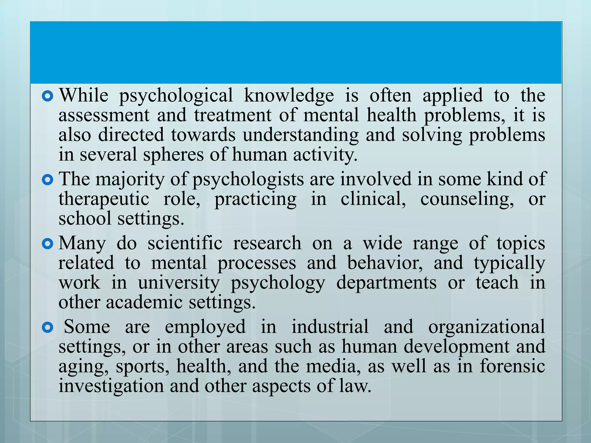  While psychological knowledge is often applied to the
assessment and treatment of mental health problems, it is
also directed towards understanding and solving problems
in several spheres of human activity.
 The majority of psychologists are involved in some kind of
therapeutic role, practicing in clinical, counseling, or
school settings.
 Many do scientific research on a wide range of topics
related to mental processes and behavior, and typically
work in university psychology departments or teach in
other academic settings.
 Some are employed in industrial and organizational
settings, or in other areas such as human development and
aging, sports, health, and the media, as well as in forensic
investigation and other aspects of law.
 